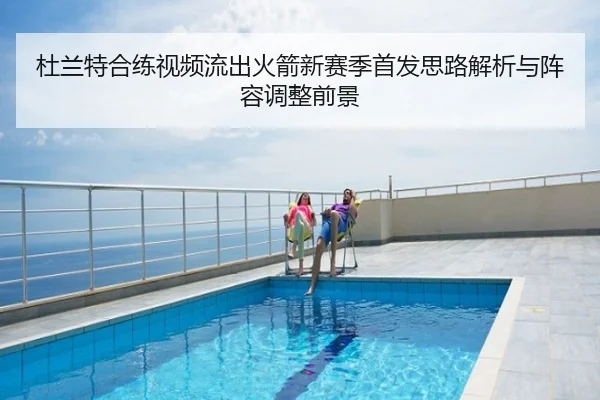 杜兰特合练视频流出火箭新赛季首发思路解析与阵容调整前景